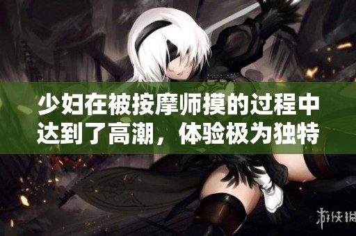 少妇在被按摩师摸的过程中达到了高潮，体验极为独特引发热议