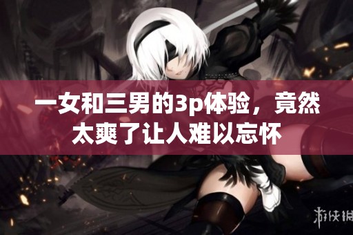 一女和三男的3p体验，竟然太爽了让人难以忘怀