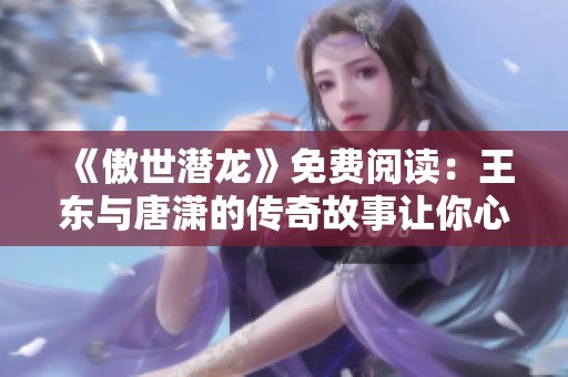 《傲世潜龙》免费阅读：王东与唐潇的传奇故事让你心动不已
