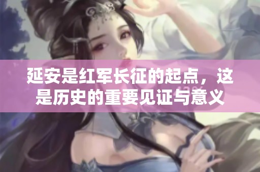 延安是红军长征的起点，这是历史的重要见证与意义