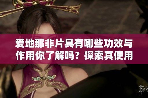 爱地那非片具有哪些功效与作用你了解吗？探索其使用的详细信息与效果。