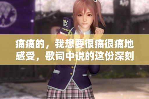 痛痛的，我想要很痛很痛地感受，歌词中说的这份深刻情感