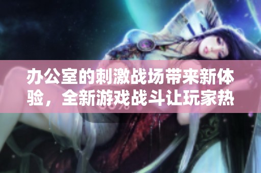 办公室的刺激战场带来新体验，全新游戏战斗让玩家热血沸腾