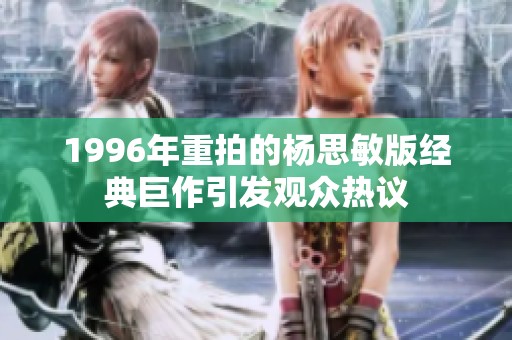 1996年重拍的杨思敏版经典巨作引发观众热议