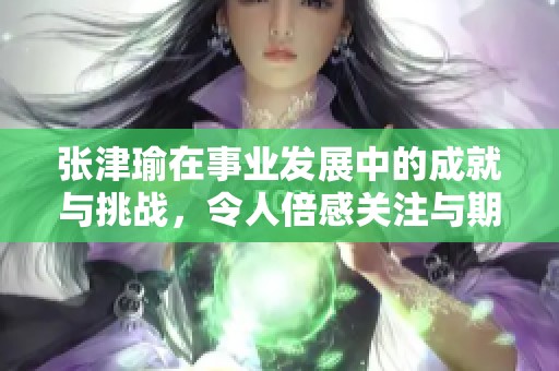 张津瑜在事业发展中的成就与挑战，令人倍感关注与期待