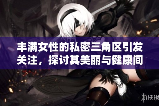 丰满女性的私密三角区引发关注，探讨其美丽与健康间的平衡