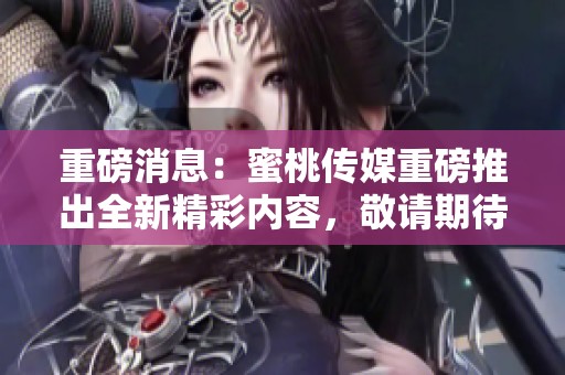 重磅消息：蜜桃传媒重磅推出全新精彩内容，敬请期待更多惊喜！