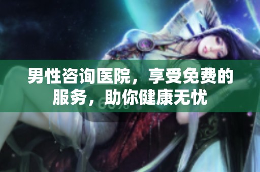 男性咨询医院，享受免费的服务，助你健康无忧