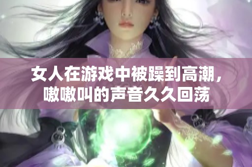 女人在游戏中被躁到高潮，嗷嗷叫的声音**回荡
