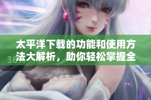 太平洋下载的功能和使用方法大解析，助你轻松掌握全部技巧