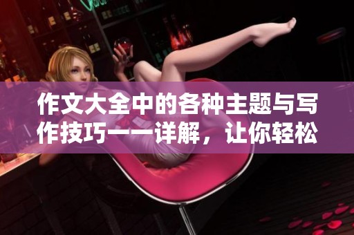 作文大全中的各种主题与写作技巧一一详解，让你轻松掌握600字左右的写作要领