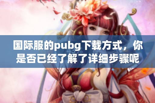 国际服的pubg下载方式，你是否已经了解了详细步骤呢？