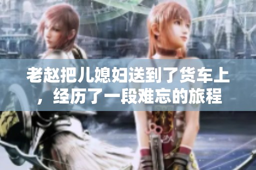 老赵把儿媳妇送到了货车上，经历了一段难忘的旅程
