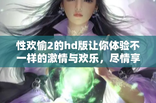 性欢愉2的hd版让你体验不一样的激情与欢乐，尽情享受每一个瞬间