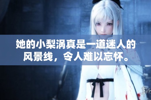 她的小梨涡真是一道迷人的风景线，令人难以忘怀。