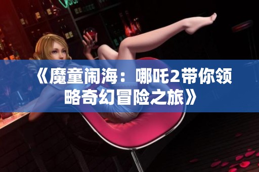 《魔童闹海：哪吒2带你领略奇幻冒险之旅》
