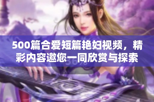 500篇合爱短篇艳妇视频，精彩内容邀您一同欣赏与探索！