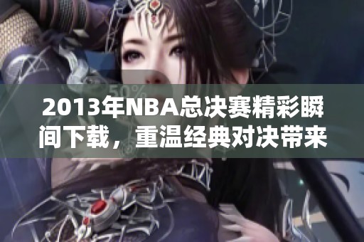 2013年NBA总决赛精彩瞬间下载，重温经典对决带来的震撼感受