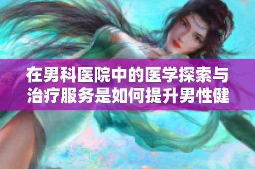 在男科医院中的医学探索与治疗服务是如何提升男性健康的
