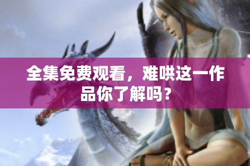 全集免费观看，难哄这一作品你了解吗？