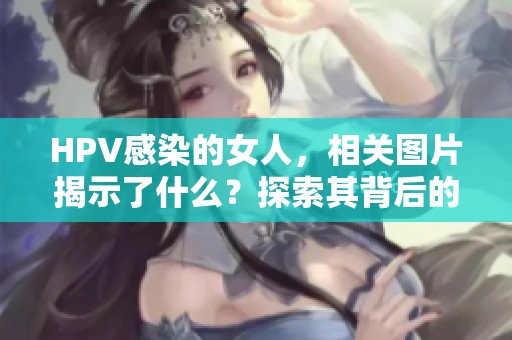 HPV感染的女人，相关图片揭示了什么？探索其背后的真相与影响。
