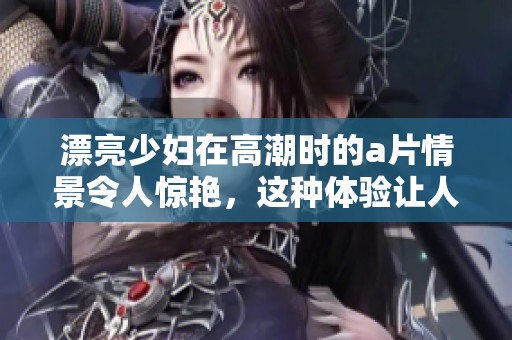 漂亮少妇在高潮时的**情景令人惊艳，这种体验让人难以忘怀