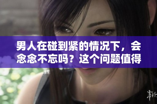 男人在碰到紧的情况下，会念念不忘吗？这个问题值得探讨。