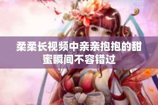 柔柔长视频中亲亲抱抱的甜蜜瞬间不容错过