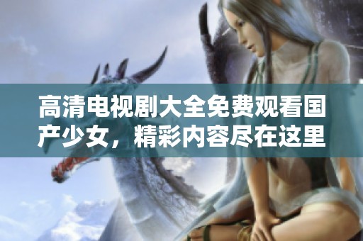 高清电视剧大全免费观看国产少女，精彩内容尽在这里，不容错过！