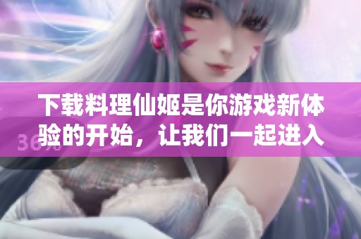 下载料理仙姬是你游戏新体验的开始，让我们一起进入这个美妙的世界吧