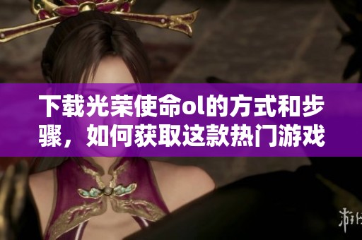 下载光荣使命ol的方式和步骤，如何获取这款热门游戏的最新版本