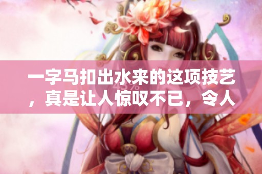 一字马扣出水来的这项技艺，真是让人惊叹不已，令人赞叹不绝！
