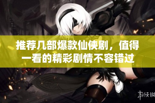 推荐几部爆款仙侠剧，值得一看的精彩剧情不容错过