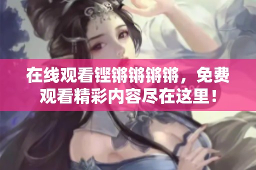 在线观看铿锵锵锵锵，免费观看精彩内容尽在这里！