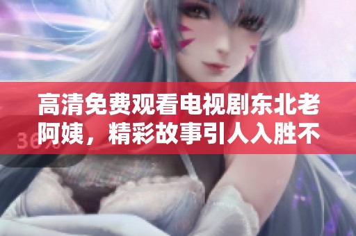 高清免费观看电视剧东北老阿姨，精彩故事引人入胜不容错过。