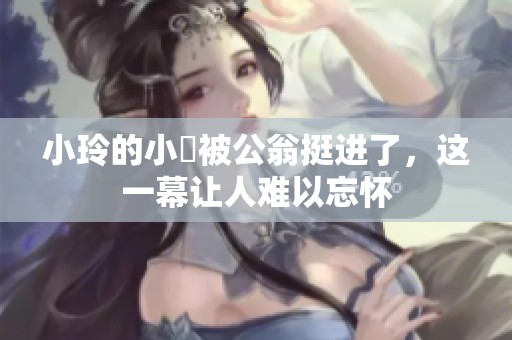 小玲的小泬被公翁挺进了，这一幕让人难以忘怀