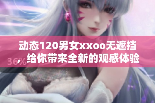 动态120男女xxoo无遮挡，给你带来全新的观感体验和震撼感受