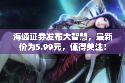 海通证券发布大智慧，最新价为5.99元，值得关注！