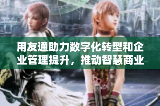 用友通助力数字化转型和企业管理提升，推动智慧商业增长新机遇