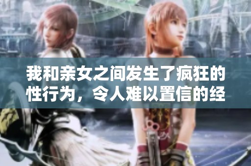 我和亲女之间发生了疯狂的性行为，令人难以置信的经历。