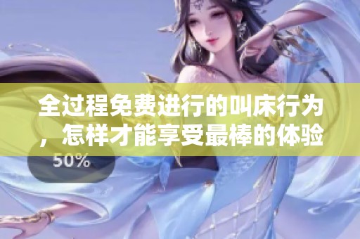全过程免费进行的叫床行为，怎样才能享受最棒的体验呢