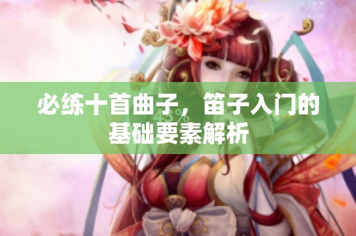 必练十首曲子，笛子入门的基础要素解析