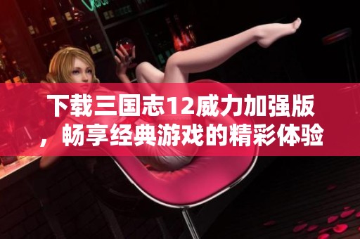 下载三国志12威力加强版，畅享经典游戏的精彩体验与挑战