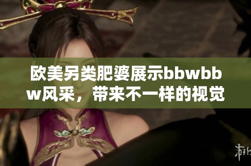 欧美另类肥婆展示bbwbbw风采，带来不一样的视觉盛宴与体验