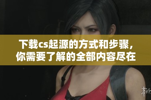 下载cs起源的方式和步骤，你需要了解的全部内容尽在这里