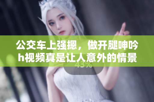 公交车上强摁，做开腿呻吟h视频真是让人意外的情景。