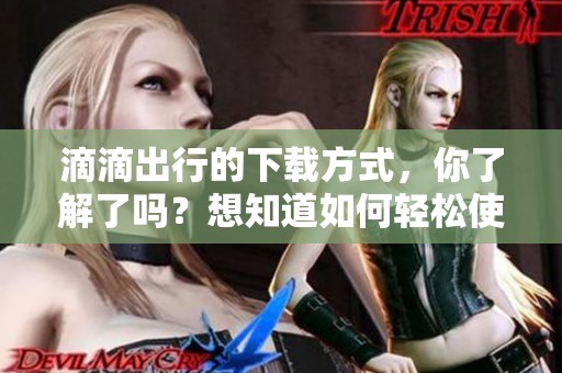 滴滴出行的下载方式，你了解了吗？想知道如何轻松使用滴滴出行吗？