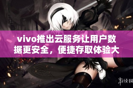 vivo推出云服务让用户数据更安全，便捷存取体验大幅提升
