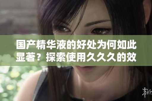国产精华液的好处为何如此显著？探索使用**久的效果与优势