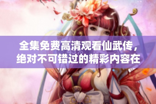 全集免费高清观看仙武传，绝对不可错过的精彩内容在线提供！